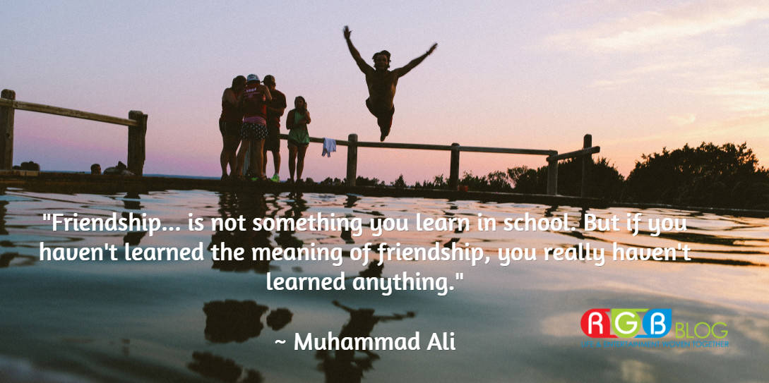 "Friendship... is not something you learn in school. But if you haven't learned the meaning of friendship, you really haven't learned anything." ~ Muhammad Ali